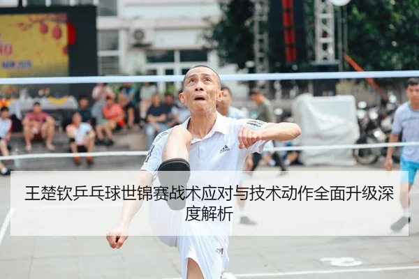 王楚钦乒乓球世锦赛战术应对与技术动作全面升级深度解析（CROWN）